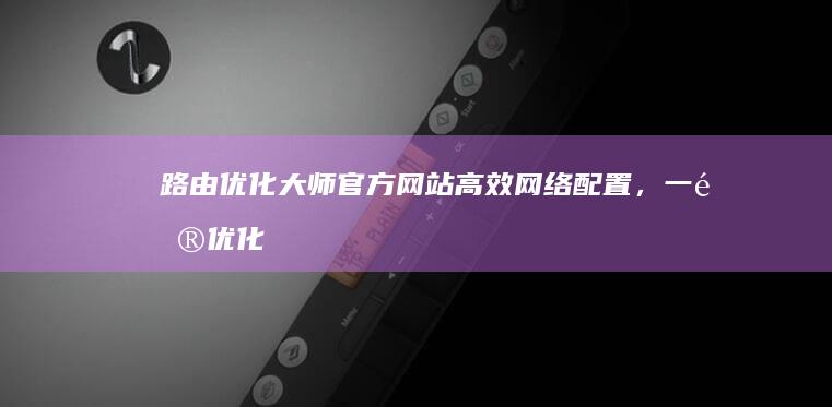 路由优化大师官方网站：高效网络配置，一键优化路由